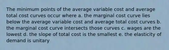 The minimum points of the average variable cost and average total cost curves occur where a. the marginal cost curve lies below the average variable cost and average total cost curves b. the marginal cost curve intersects those curves c. wages are the lowest d. the slope of total cost is the smallest e. the elasticity of demand is unitary