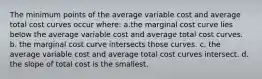 The minimum points of the average variable cost and average total cost curves occur where: a.the marginal cost curve lies below the average variable cost and average total cost curves. b. the marginal cost curve intersects those curves. c. the average variable cost and average total cost curves intersect. d. the slope of total cost is the smallest.