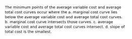 The minimum points of the average variable cost and average total cost curves occur where the a. marginal cost curve lies below the average variable cost and average total cost curves. b. marginal cost curve intersects those curves. c. average variable cost and average total cost curves intersect. d. slope of total cost is the smallest.