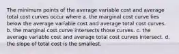 The minimum points of the average variable cost and average total cost curves occur where a. the marginal cost curve lies below the average variable cost and average total cost curves. b. the marginal cost curve intersects those curves. c. the average variable cost and average total cost curves intersect. d. the slope of total cost is the smallest.