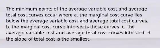 The minimum points of the average variable cost and average total cost curves occur where a. the marginal cost curve lies below the average variable cost and average total cost curves. b. the marginal cost curve intersects those curves. c. the average variable cost and average total cost curves intersect. d. the slope of total cost is the smallest.