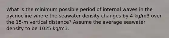 What is the minimum possible period of internal waves in the pycnocline where the seawater density changes by 4 kg/m3 over the 15-m vertical distance? Assume the average seawater density to be 1025 kg/m3.