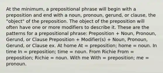 At the minimum, a prepositional phrase will begin with a preposition and end with a noun, pronoun, gerund, or clause, the "object" of the preposition. The object of the preposition will often have one or more modifiers to describe it. These are the patterns for a prepositional phrase: Preposition + Noun, Pronoun, Gerund, or Clause Preposition + Modifier(s) + Noun, Pronoun, Gerund, or Clause ex. At home At = preposition; home = noun. In time In = preposition; time = noun. From Richie From = preposition; Richie = noun. With me With = preposition; me = pronoun.