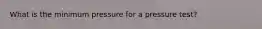 What is the minimum pressure for a pressure test?