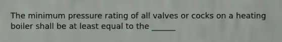 The minimum pressure rating of all valves or cocks on a heating boiler shall be at least equal to the ______