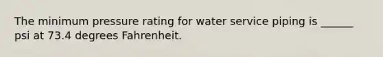 The minimum pressure rating for water service piping is ______ psi at 73.4 degrees Fahrenheit.