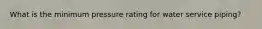 What is the minimum pressure rating for water service piping?