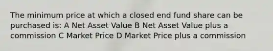 The minimum price at which a closed end fund share can be purchased is: A Net Asset Value B Net Asset Value plus a commission C Market Price D Market Price plus a commission