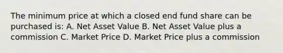 The minimum price at which a closed end fund share can be purchased is: A. Net Asset Value B. Net Asset Value plus a commission C. Market Price D. Market Price plus a commission