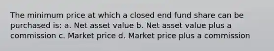 The minimum price at which a closed end fund share can be purchased is: a. Net asset value b. Net asset value plus a commission c. Market price d. Market price plus a commission