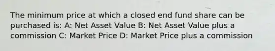 The minimum price at which a closed end fund share can be purchased is: A: Net Asset Value B: Net Asset Value plus a commission C: Market Price D: Market Price plus a commission