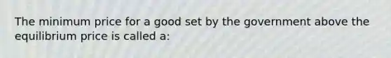 The minimum price for a good set by the government above the equilibrium price is called a: