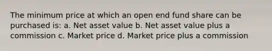 The minimum price at which an open end fund share can be purchased is: a. Net asset value b. Net asset value plus a commission c. Market price d. Market price plus a commission