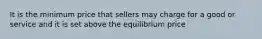 It is the minimum price that sellers may charge for a good or service and it is set above the equilibrium price