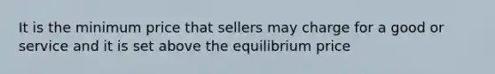 It is the minimum price that sellers may charge for a good or service and it is set above the equilibrium price