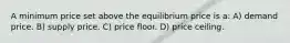 A minimum price set above the equilibrium price is a: A) demand price. B) supply price. C) price floor. D) price ceiling.