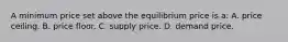 A minimum price set above the equilibrium price is a: A. price ceiling. B. price floor. C. supply price. D. demand price.