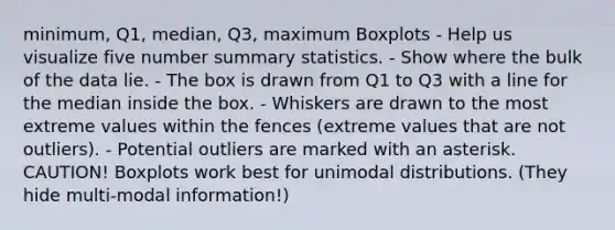 minimum, Q1, median, Q3, maximum Boxplots - Help us visualize five number summary statistics. - Show where the bulk of the data lie. - The box is drawn from Q1 to Q3 with a line for the median inside the box. - Whiskers are drawn to the most extreme values within the fences (extreme values that are not outliers). - Potential outliers are marked with an asterisk. CAUTION! Boxplots work best for unimodal distributions. (They hide multi-modal information!)