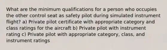 What are the minimum qualifications for a person who occupies the other control seat as safety pilot during simulated instrument flight? a) Private pilot certificate with appropriate category and class ratings for the aircraft b) Private pilot with instrument rating c) Private pilot with appropriate category, class, and instrument ratings