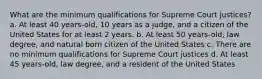 What are the minimum qualifications for Supreme Court justices? a. At least 40 years-old, 10 years as a judge, and a citizen of the United States for at least 2 years. b. At least 50 years-old, law degree, and natural born citizen of the United States c. There are no minimum qualifications for Supreme Court justices d. At least 45 years-old, law degree, and a resident of the United States