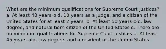 What are the minimum qualifications for Supreme Court justices? a. At least 40 years-old, 10 years as a judge, and a citizen of the United States for at least 2 years. b. At least 50 years-old, law degree, and natural born citizen of the United States c. There are no minimum qualifications for Supreme Court justices d. At least 45 years-old, law degree, and a resident of the United States