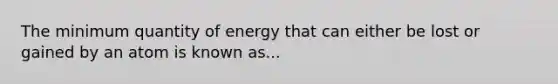 The minimum quantity of energy that can either be lost or gained by an atom is known as...