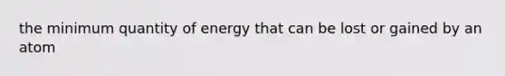 the minimum quantity of energy that can be lost or gained by an atom