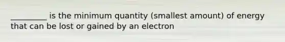 _________ is the minimum quantity (smallest amount) of energy that can be lost or gained by an electron