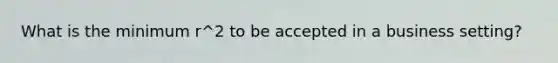 What is the minimum r^2 to be accepted in a business setting?