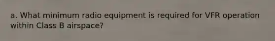 a. What minimum radio equipment is required for VFR operation within Class B airspace?