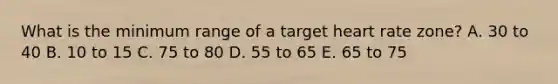 What is the minimum range of a target heart rate zone? A. 30 to 40 B. 10 to 15 C. 75 to 80 D. 55 to 65 E. 65 to 75