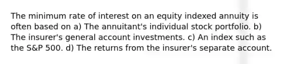 The minimum rate of interest on an equity indexed annuity is often based on a) The annuitant's individual stock portfolio. b) The insurer's general account investments. c) An index such as the S&P 500. d) The returns from the insurer's separate account.