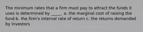 The minimum rates that a firm must pay to attract the funds it uses is determined by _____. a. the marginal cost of raising the fund b. the firm's internal rate of return c. the returns demanded by investors