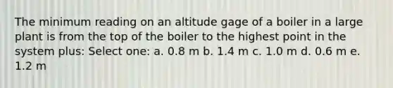 The minimum reading on an altitude gage of a boiler in a large plant is from the top of the boiler to the highest point in the system plus: Select one: a. 0.8 m b. 1.4 m c. 1.0 m d. 0.6 m e. 1.2 m