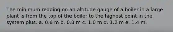 The minimum reading on an altitude gauge of a boiler in a large plant is from the top of the boiler to the highest point in the system plus. a. 0.6 m b. 0.8 m c. 1.0 m d. 1.2 m e. 1.4 m.