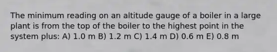 The minimum reading on an altitude gauge of a boiler in a large plant is from the top of the boiler to the highest point in the system plus: A) 1.0 m B) 1.2 m C) 1.4 m D) 0.6 m E) 0.8 m