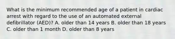 What is the minimum recommended age of a patient in cardiac arrest with regard to the use of an automated external defibrillator (AED)? A. older than 14 years B. older than 18 years C. older than 1 month D. older than 8 years