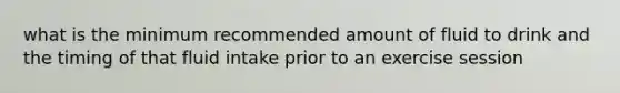 what is the minimum recommended amount of fluid to drink and the timing of that fluid intake prior to an exercise session