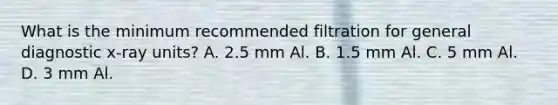 What is the minimum recommended filtration for general diagnostic x-ray units? A. 2.5 mm Al. B. 1.5 mm Al. C. 5 mm Al. D. 3 mm Al.