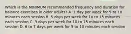 Which is the MINIMUM recommended frequency and duration for balance exercises in older adults? A. 1 day per week for 5 to 10 minutes each session B. 5 days per week for 10 to 15 minutes each session C. 3 days per week for 10 to 15 minutes each session D. 6 to 7 days per week for 5 to 10 minutes each session