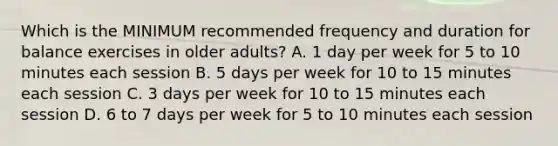 Which is the MINIMUM recommended frequency and duration for balance exercises in older adults? A. 1 day per week for 5 to 10 minutes each session B. 5 days per week for 10 to 15 minutes each session C. 3 days per week for 10 to 15 minutes each session D. 6 to 7 days per week for 5 to 10 minutes each session