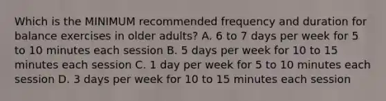 Which is the MINIMUM recommended frequency and duration for balance exercises in older adults? A. 6 to 7 days per week for 5 to 10 minutes each session B. 5 days per week for 10 to 15 minutes each session C. 1 day per week for 5 to 10 minutes each session D. 3 days per week for 10 to 15 minutes each session