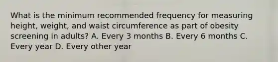 What is the minimum recommended frequency for measuring height, weight, and waist circumference as part of obesity screening in adults? A. Every 3 months B. Every 6 months C. Every year D. Every other year