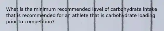 What is the minimum recommended level of carbohydrate intake that is recommended for an athlete that is carbohydrate loading prior to competition?