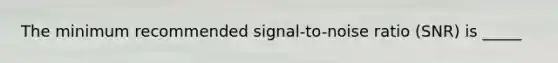 The minimum recommended signal-to-noise ratio (SNR) is _____