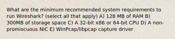 What are the minimum recommended system requirements to run Wireshark? (select all that apply) A) 128 MB of RAM B) 300MB of storage space C) A 32-bit x86 or 64-bit CPU D) A non-promiscuous NIC E) WinPcap/libpcap capture driver