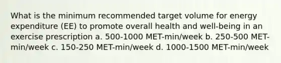 What is the minimum recommended target volume for energy expenditure (EE) to promote overall health and well-being in an exercise prescription a. 500-1000 MET-min/week b. 250-500 MET-min/week c. 150-250 MET-min/week d. 1000-1500 MET-min/week