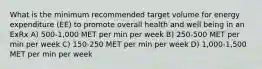 What is the minimum recommended target volume for energy expenditure (EE) to promote overall health and well being in an ExRx A) 500-1,000 MET per min per week B) 250-500 MET per min per week C) 150-250 MET per min per week D) 1,000-1,500 MET per min per week