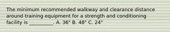 The minimum recommended walkway and clearance distance around training equipment for a strength and conditioning facility is __________. A. 36" B. 48" C. 24"