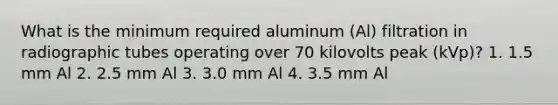 What is the minimum required aluminum (Al) filtration in radiographic tubes operating over 70 kilovolts peak (kVp)? 1. 1.5 mm Al 2. 2.5 mm Al 3. 3.0 mm Al 4. 3.5 mm Al